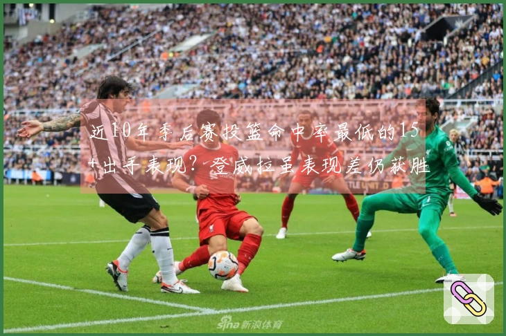 近10年季后赛投篮命中率最低的15+出手表现？登威拉虽表现差仍获胜，小里则惨遭隐身仅16投3中
