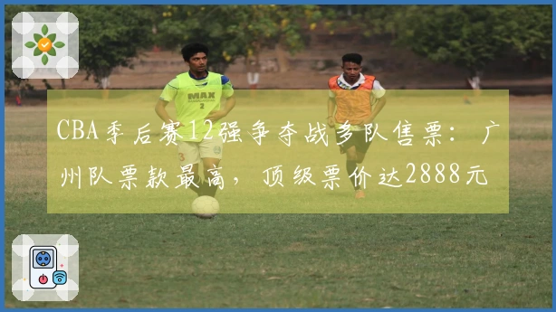 CBA季后赛12强争夺战多队售票：广州队票款最高，顶级票价达2888元