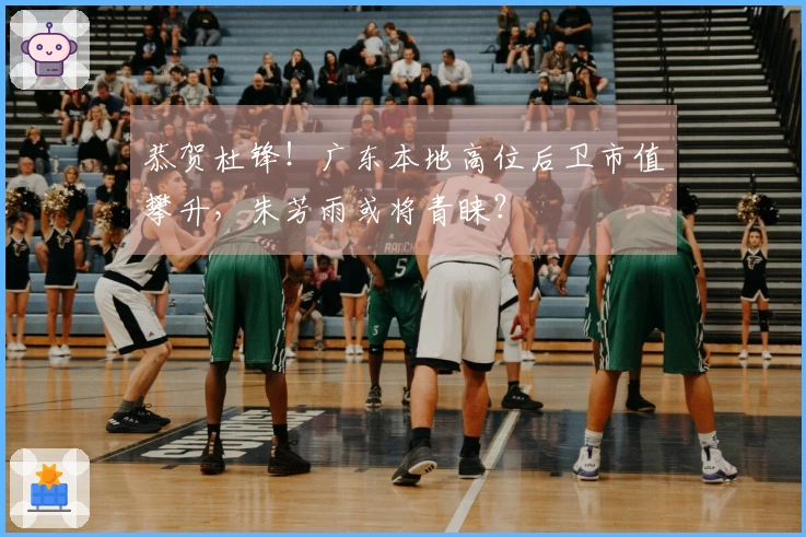 恭贺杜锋！广东本地高位后卫市值攀升，朱芳雨或将青睐？