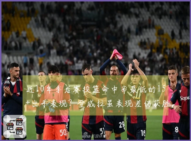 近10年季后赛投篮命中率最低的15+出手表现？登威拉虽表现差仍获胜，小里则惨遭隐身仅16投3中